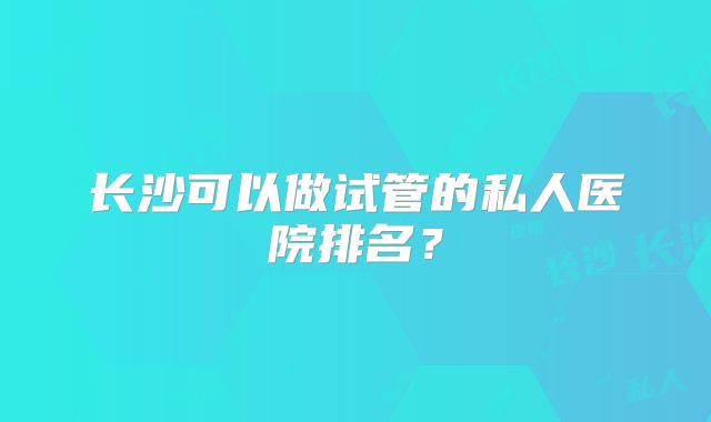 长沙可以做试管的私人医院排名？