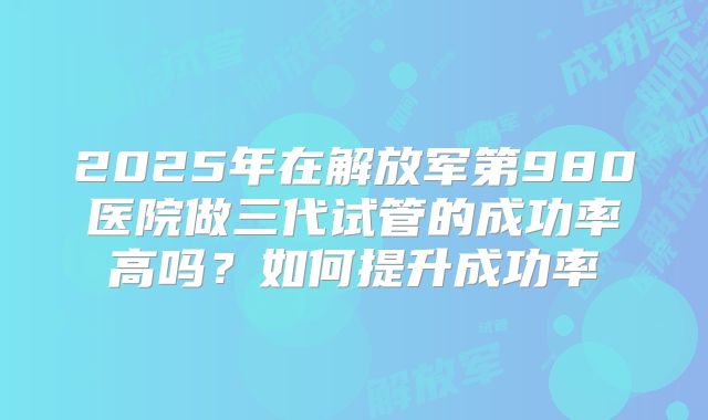 2025年在解放军第980医院做三代试管的成功率高吗?如何提升成功率