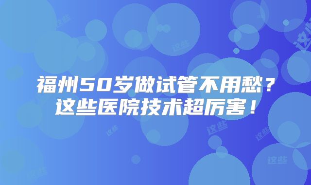 福州50岁做试管不用愁？这些医院技术超厉害！