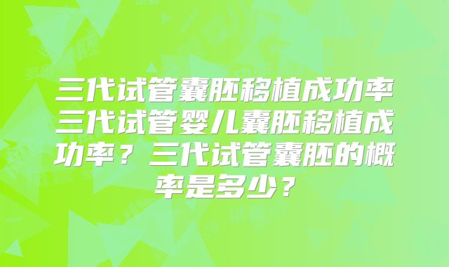 三代试管囊胚移植成功率三代试管婴儿囊胚移植成功率？三代试管囊胚的概率是多少？