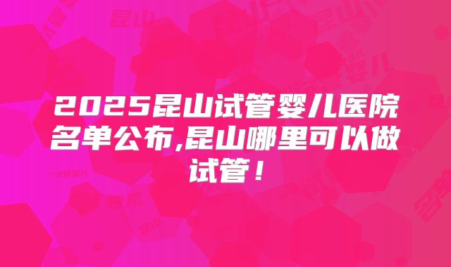 2025昆山试管婴儿医院名单公布,昆山哪里可以做试管！