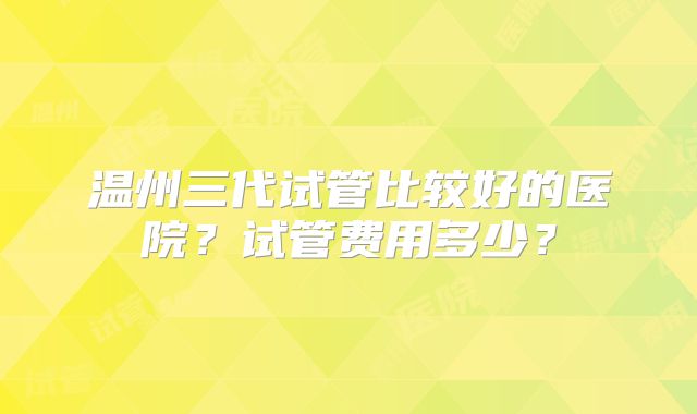温州三代试管比较好的医院?试管费用多少?
