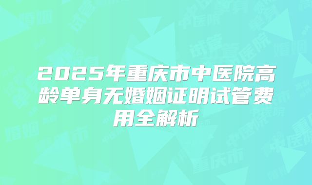 2025年重庆市中医院高龄单身无婚姻证明试管费用全解析