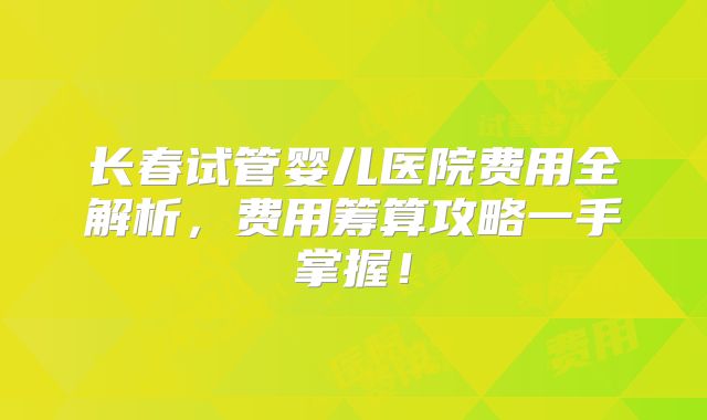 长春试管婴儿医院费用全解析，费用筹算攻略一手掌握！