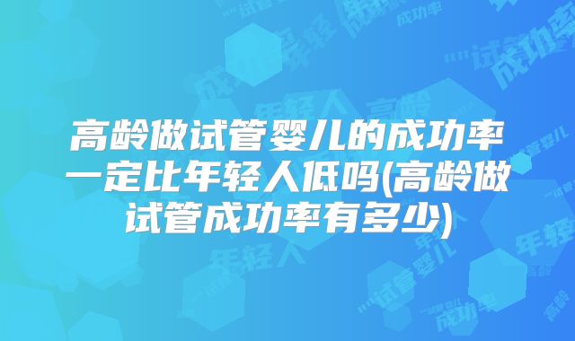 高龄做试管婴儿的成功率一定比年轻人低吗(高龄做试管成功率有多少)