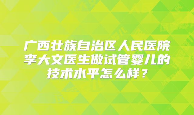 广西壮族自治区人民医院李大文医生做试管婴儿的技术水平怎么样?