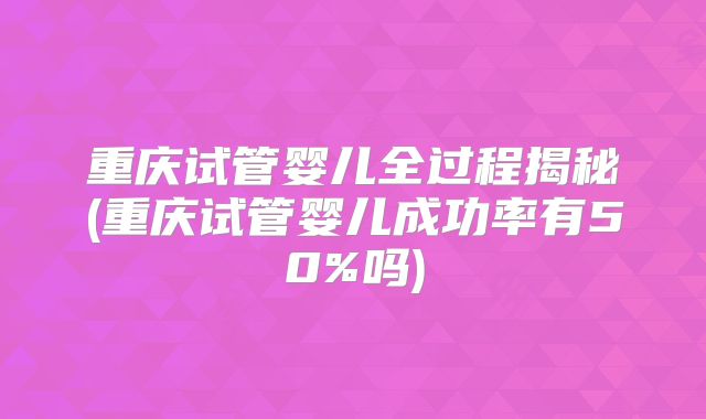 重庆试管婴儿全过程揭秘(重庆试管婴儿成功率有50%吗)