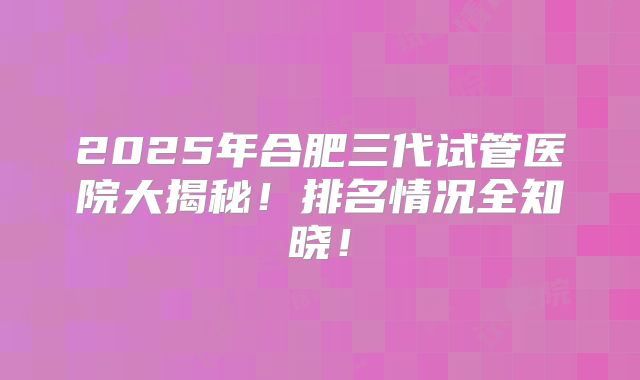 2025年合肥三代试管医院大揭秘!排名情况全知晓!