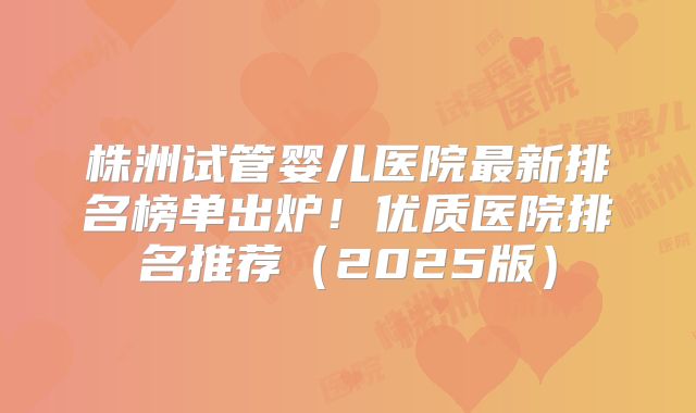株洲试管婴儿医院最新排名榜单出炉！优质医院排名推荐（2025版）