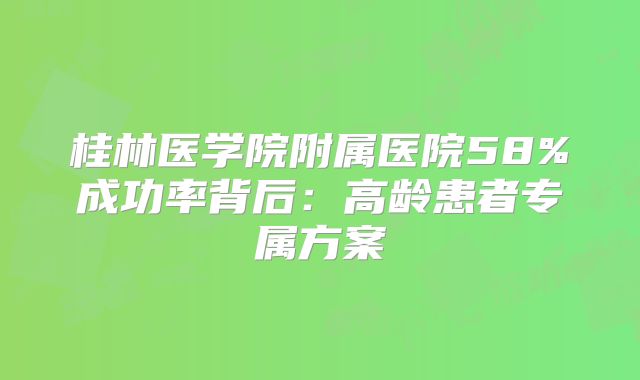 桂林医学院附属医院58%成功率背后：高龄患者专属方案