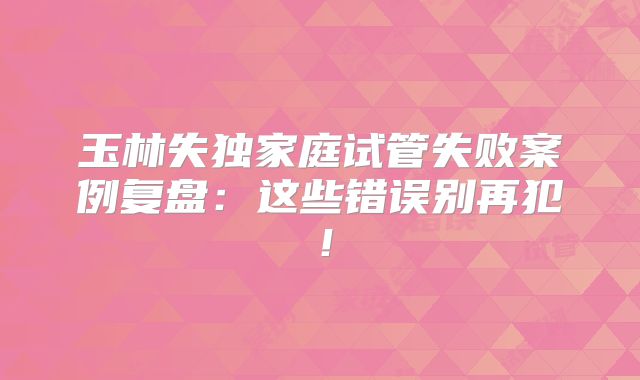 玉林失独家庭试管失败案例复盘：这些错误别再犯！