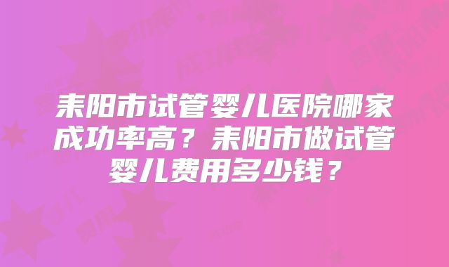 耒阳市试管婴儿医院哪家成功率高？耒阳市做试管婴儿费用多少钱？