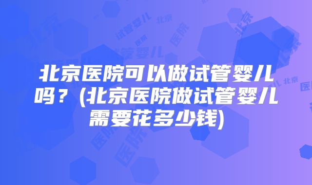 北京医院可以做试管婴儿吗？(北京医院做试管婴儿需要花多少钱)