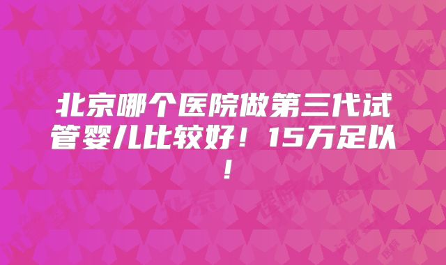 北京哪个医院做第三代试管婴儿比较好！15万足以！