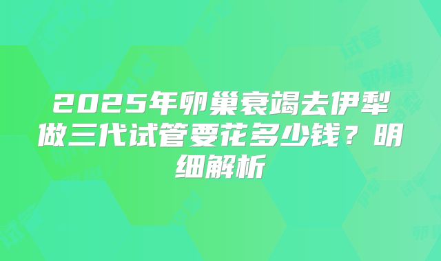 2025年卵巢衰竭去伊犁做三代试管要花多少钱？明细解析