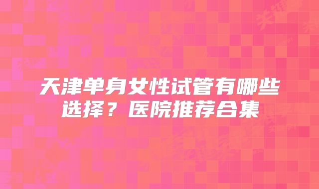 天津单身女性试管有哪些选择?医院推荐合集