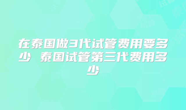 在泰国做3代试管费用要多少 泰国试管第三代费用多少