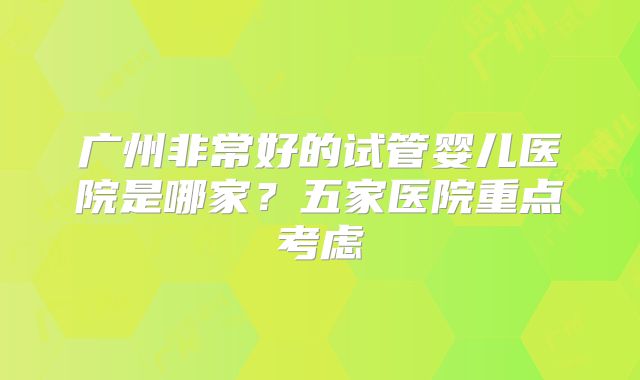 广州非常好的试管婴儿医院是哪家？五家医院重点考虑