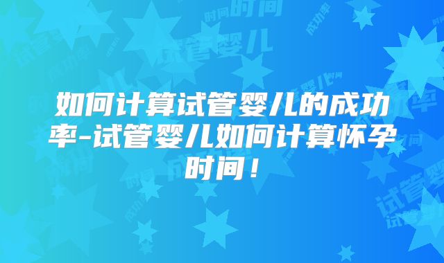 如何计算试管婴儿的成功率-试管婴儿如何计算怀孕时间!