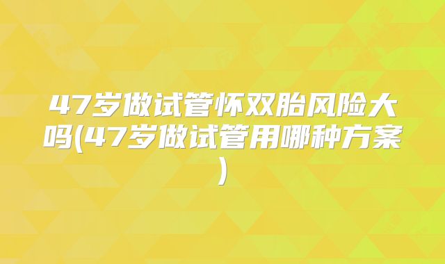 47岁做试管怀双胎风险大吗(47岁做试管用哪种方案)