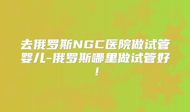 去俄罗斯NGC医院做试管婴儿-俄罗斯哪里做试管好!
