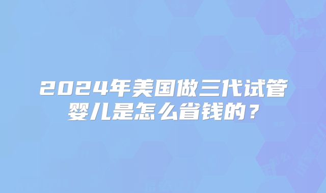 2024年美国做三代试管婴儿是怎么省钱的?