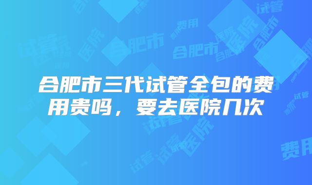 合肥市三代试管全包的费用贵吗，要去医院几次