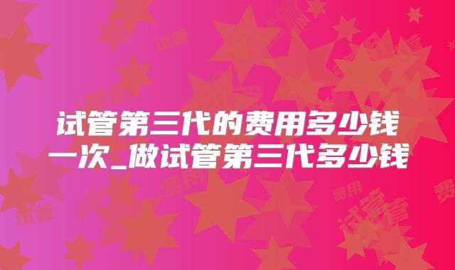 试管第三代的费用多少钱一次_做试管第三代多少钱