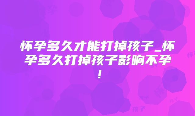 怀孕多久才能打掉孩子_怀孕多久打掉孩子影响不孕！