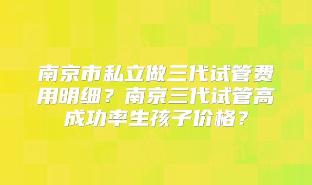 南京市私立做三代试管费用明细？南京三代试管高成功率生孩子价格？