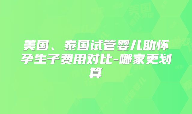 美国、泰国试管婴儿助怀孕生子费用对比-哪家更划算