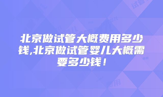 北京做试管大概费用多少钱,北京做试管婴儿大概需要多少钱！