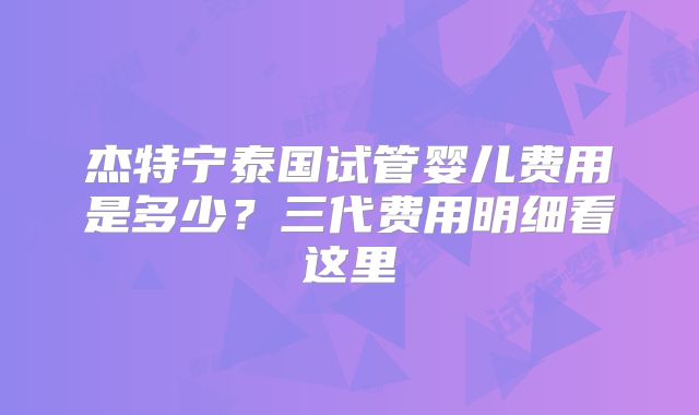 杰特宁泰国试管婴儿费用是多少？三代费用明细看这里