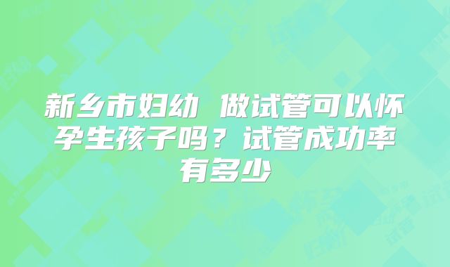 新乡市妇幼 做试管可以怀孕生孩子吗?试管成功率有多少