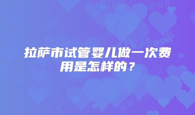 拉萨市试管婴儿做一次费用是怎样的？
