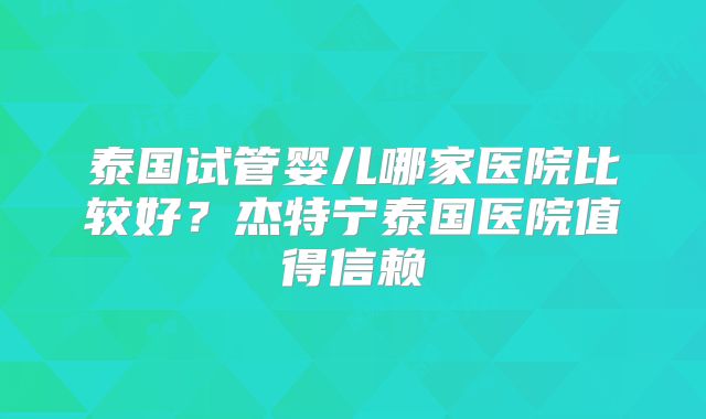 泰国试管婴儿哪家医院比较好?杰特宁泰国医院值得信赖