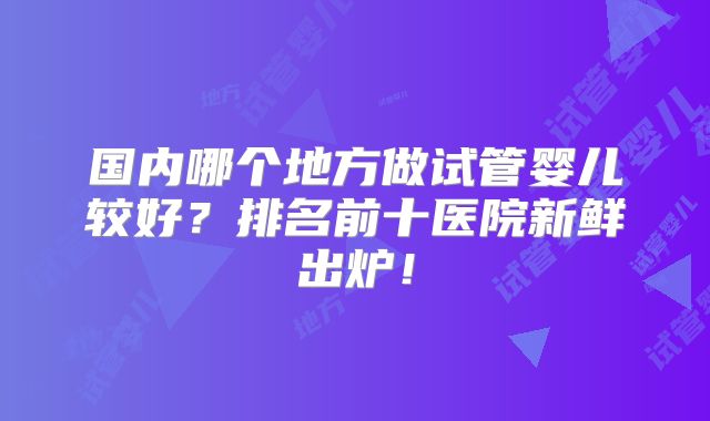国内哪个地方做试管婴儿较好？排名前十医院新鲜出炉！