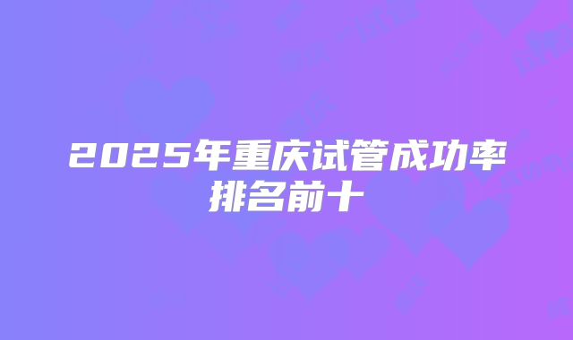 2025年重庆试管成功率排名前十