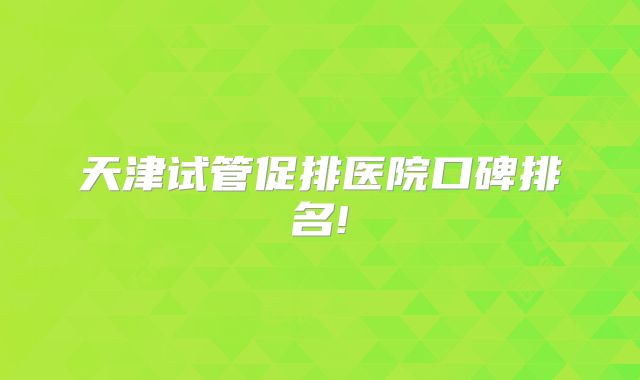 天津试管促排医院口碑排名!