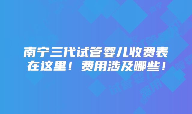 南宁三代试管婴儿收费表在这里！费用涉及哪些！