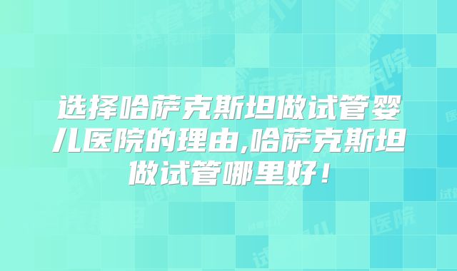 选择哈萨克斯坦做试管婴儿医院的理由,哈萨克斯坦做试管哪里好!