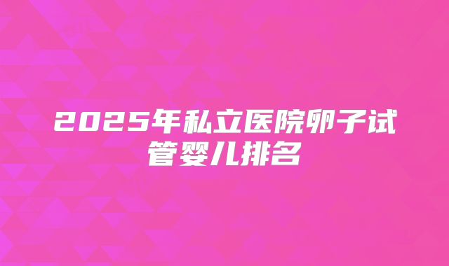 2025年私立医院卵子试管婴儿排名