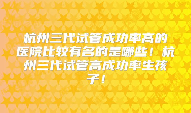 杭州三代试管成功率高的医院比较有名的是哪些！杭州三代试管高成功率生孩子！
