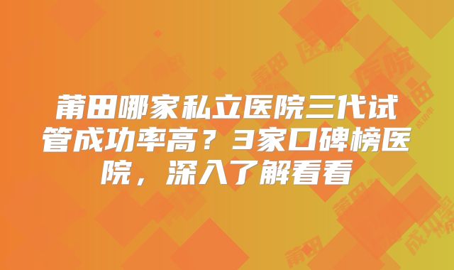 莆田哪家私立医院三代试管成功率高？3家口碑榜医院，深入了解看看