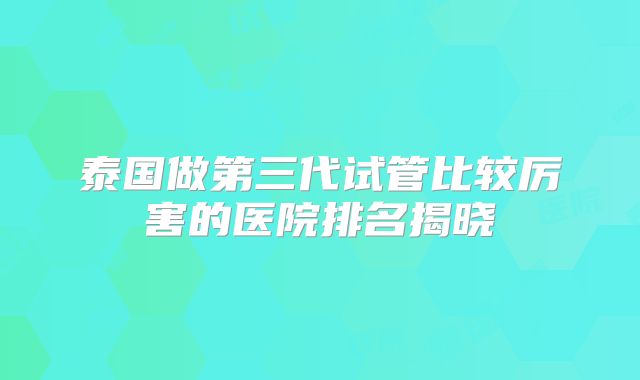 泰国做第三代试管比较厉害的医院排名揭晓