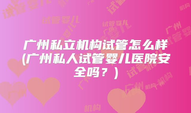 广州私立机构试管怎么样(广州私人试管婴儿医院安全吗？)