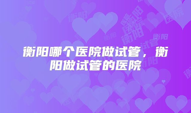 衡阳哪个医院做试管,衡阳做试管的医院