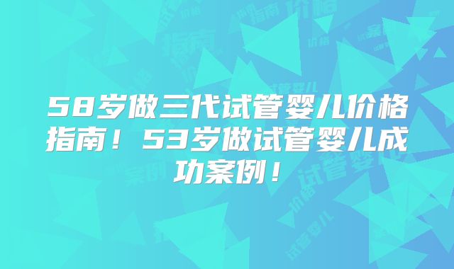58岁做三代试管婴儿价格指南！53岁做试管婴儿成功案例！
