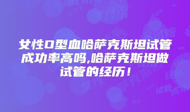 女性O型血哈萨克斯坦试管成功率高吗,哈萨克斯坦做试管的经历！