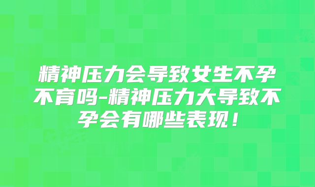 精神压力会导致女生不孕不育吗-精神压力大导致不孕会有哪些表现!